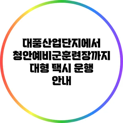 대풍산업단지에서 청안예비군훈련장까지 대형 택시 운행 안내
