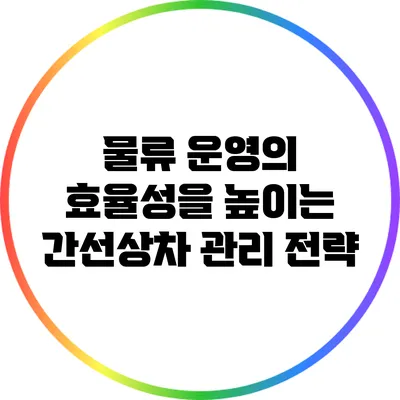 물류 운영의 효율성을 높이는 간선상차 관리 전략