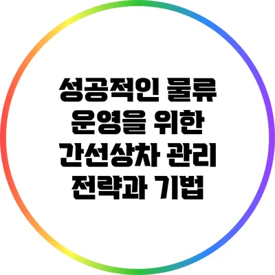 성공적인 물류 운영을 위한 간선상차 관리 전략과 기법