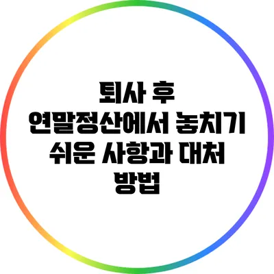 퇴사 후 연말정산에서 놓치기 쉬운 사항과 대처 방법