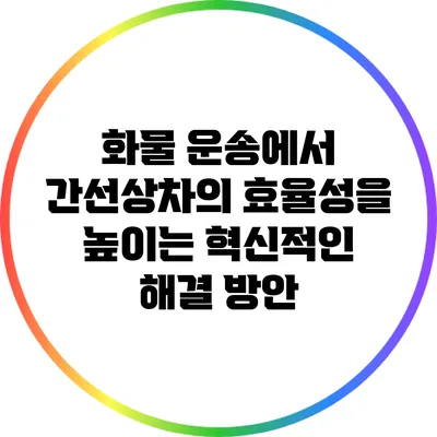 화물 운송에서 간선상차의 효율성을 높이는 혁신적인 해결 방안