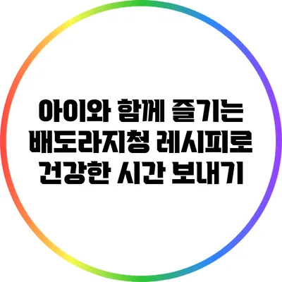 아이와 함께 즐기는 배도라지청 레시피로 건강한 시간 보내기