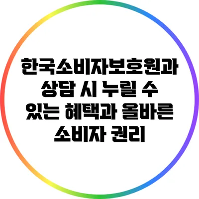 한국소비자보호원과 상담 시 누릴 수 있는 혜택과 올바른 소비자 권리